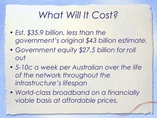 What Will It Cost?
• Est. $35.9 billion, less than the
  government’s original $43 billion estimate.
• Government equity $27.5 billion for roll
  out
• 5-10c a week per Australian over the life
  of the network throughout the
  infrastructure’s lifespan
• World-class broadband on a financially
  viable basis at affordable prices.
 