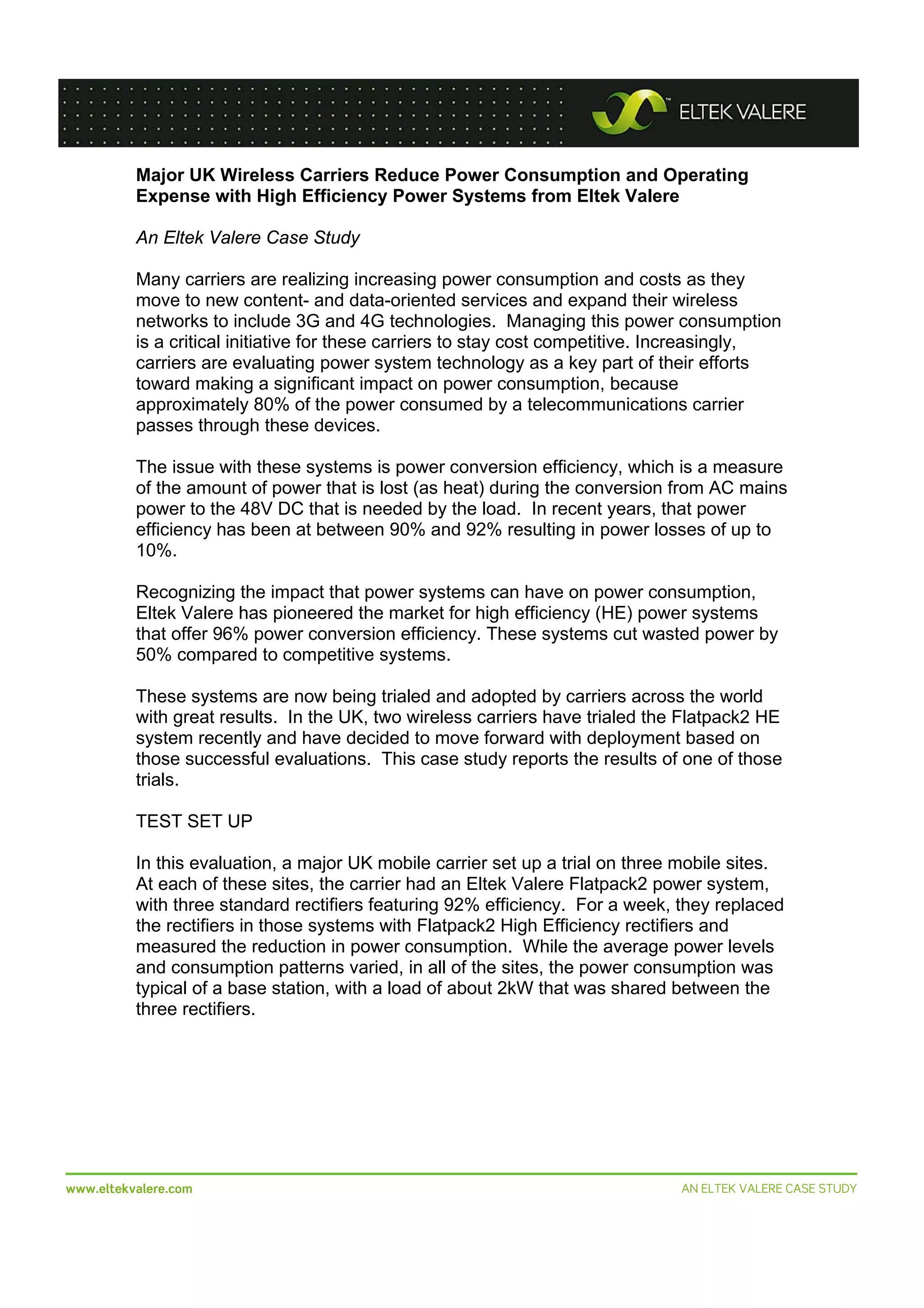  
Major UK Wireless Carriers Reduce Power Consumption and Operating
Expense with High Efficiency Power Systems from Eltek Valere
An Eltek Valere Case Study
Many carriers are realizing increasing power consumption and costs as they
move to new content- and data-oriented services and expand their wireless
networks to include 3G and 4G technologies. Managing this power consumption
is a critical initiative for these carriers to stay cost competitive. Increasingly,
carriers are evaluating power system technology as a key part of their efforts
toward making a significant impact on power consumption, because
approximately 80% of the power consumed by a telecommunications carrier
passes through these devices.
The issue with these systems is power conversion efficiency, which is a measure
of the amount of power that is lost (as heat) during the conversion from AC mains
power to the 48V DC that is needed by the load. In recent years, that power
efficiency has been at between 90% and 92% resulting in power losses of up to
10%.
Recognizing the impact that power systems can have on power consumption,
Eltek Valere has pioneered the market for high efficiency (HE) power systems
that offer 96% power conversion efficiency. These systems cut wasted power by
50% compared to competitive systems.
These systems are now being trialed and adopted by carriers across the world
with great results. In the UK, two wireless carriers have trialed the Flatpack2 HE
system recently and have decided to move forward with deployment based on
those successful evaluations. This case study reports the results of one of those
trials.
TEST SET UP
In this evaluation, a major UK mobile carrier set up a trial on three mobile sites.
At each of these sites, the carrier had an Eltek Valere Flatpack2 power system,
with three standard rectifiers featuring 92% efficiency. For a week, they replaced
the rectifiers in those systems with Flatpack2 High Efficiency rectifiers and
measured the reduction in power consumption. While the average power levels
and consumption patterns varied, in all of the sites, the power consumption was
typical of a base station, with a load of about 2kW that was shared between the
three rectifiers.

 
www.eltekvalere.com
 

 
AN ELTEK VALERE CASE STUDY

 