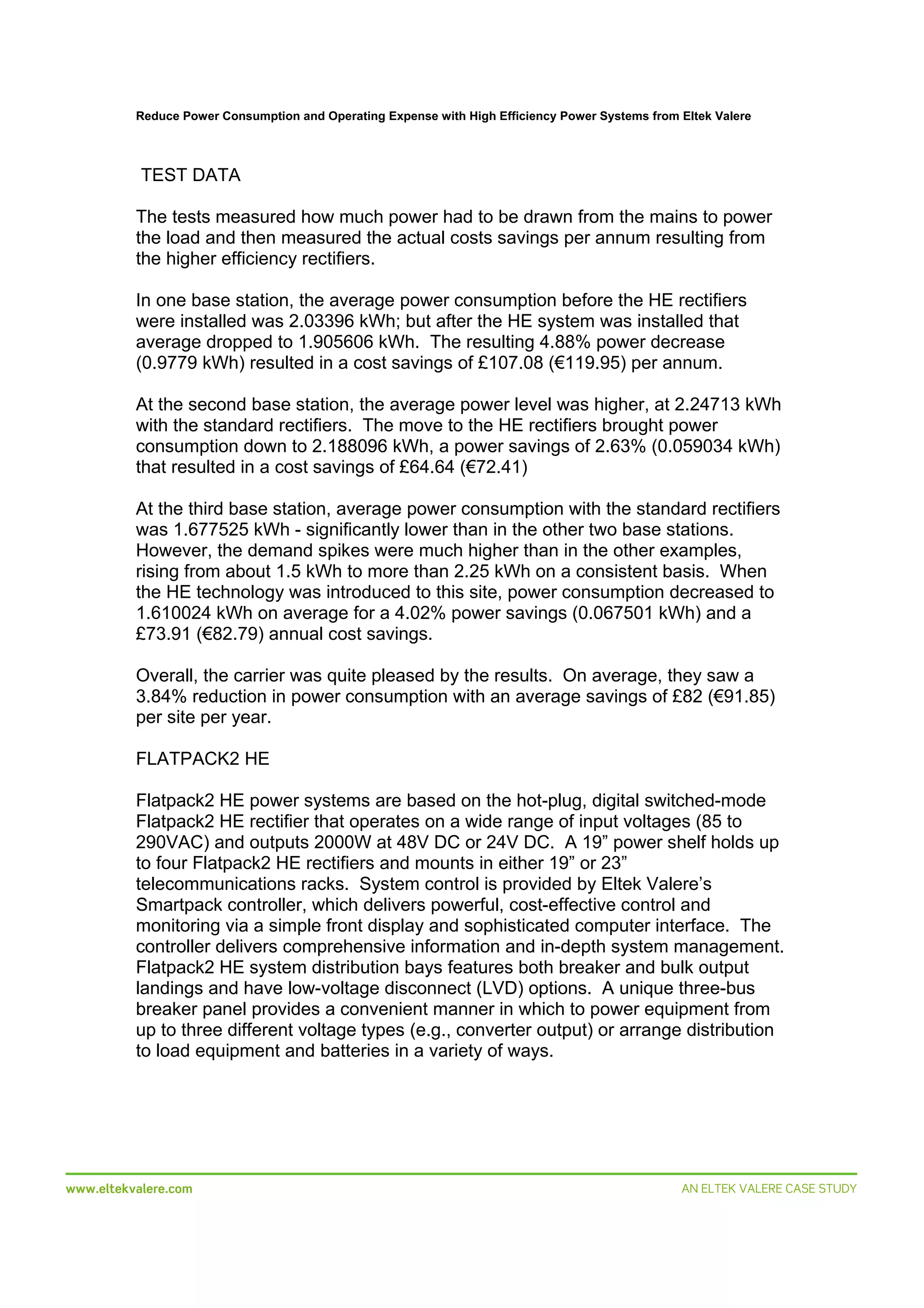 Reduce Power Consumption and Operating Expense with High Efficiency Power Systems from Eltek Valere

 
TEST DATA
The tests measured how much power had to be drawn from the mains to power
the load and then measured the actual costs savings per annum resulting from
the higher efficiency rectifiers.
In one base station, the average power consumption before the HE rectifiers
were installed was 2.03396 kWh; but after the HE system was installed that
average dropped to 1.905606 kWh. The resulting 4.88% power decrease
(0.9779 kWh) resulted in a cost savings of £107.08 (€119.95) per annum.
At the second base station, the average power level was higher, at 2.24713 kWh
with the standard rectifiers. The move to the HE rectifiers brought power
consumption down to 2.188096 kWh, a power savings of 2.63% (0.059034 kWh)
that resulted in a cost savings of £64.64 (€72.41)
At the third base station, average power consumption with the standard rectifiers
was 1.677525 kWh - significantly lower than in the other two base stations.
However, the demand spikes were much higher than in the other examples,
rising from about 1.5 kWh to more than 2.25 kWh on a consistent basis. When
the HE technology was introduced to this site, power consumption decreased to
1.610024 kWh on average for a 4.02% power savings (0.067501 kWh) and a
£73.91 (€82.79) annual cost savings.
Overall, the carrier was quite pleased by the results. On average, they saw a
3.84% reduction in power consumption with an average savings of £82 (€91.85)
per site per year.
FLATPACK2 HE
Flatpack2 HE power systems are based on the hot-plug, digital switched-mode
Flatpack2 HE rectifier that operates on a wide range of input voltages (85 to
290VAC) and outputs 2000W at 48V DC or 24V DC. A 19” power shelf holds up
to four Flatpack2 HE rectifiers and mounts in either 19” or 23”
telecommunications racks. System control is provided by Eltek Valere’s
Smartpack controller, which delivers powerful, cost-effective control and
monitoring via a simple front display and sophisticated computer interface. The
controller delivers comprehensive information and in-depth system management.
Flatpack2 HE system distribution bays features both breaker and bulk output
landings and have low-voltage disconnect (LVD) options. A unique three-bus
breaker panel provides a convenient manner in which to power equipment from
up to three different voltage types (e.g., converter output) or arrange distribution
to load equipment and batteries in a variety of ways.

 
www.eltekvalere.com
 

 
AN ELTEK VALERE CASE STUDY

 