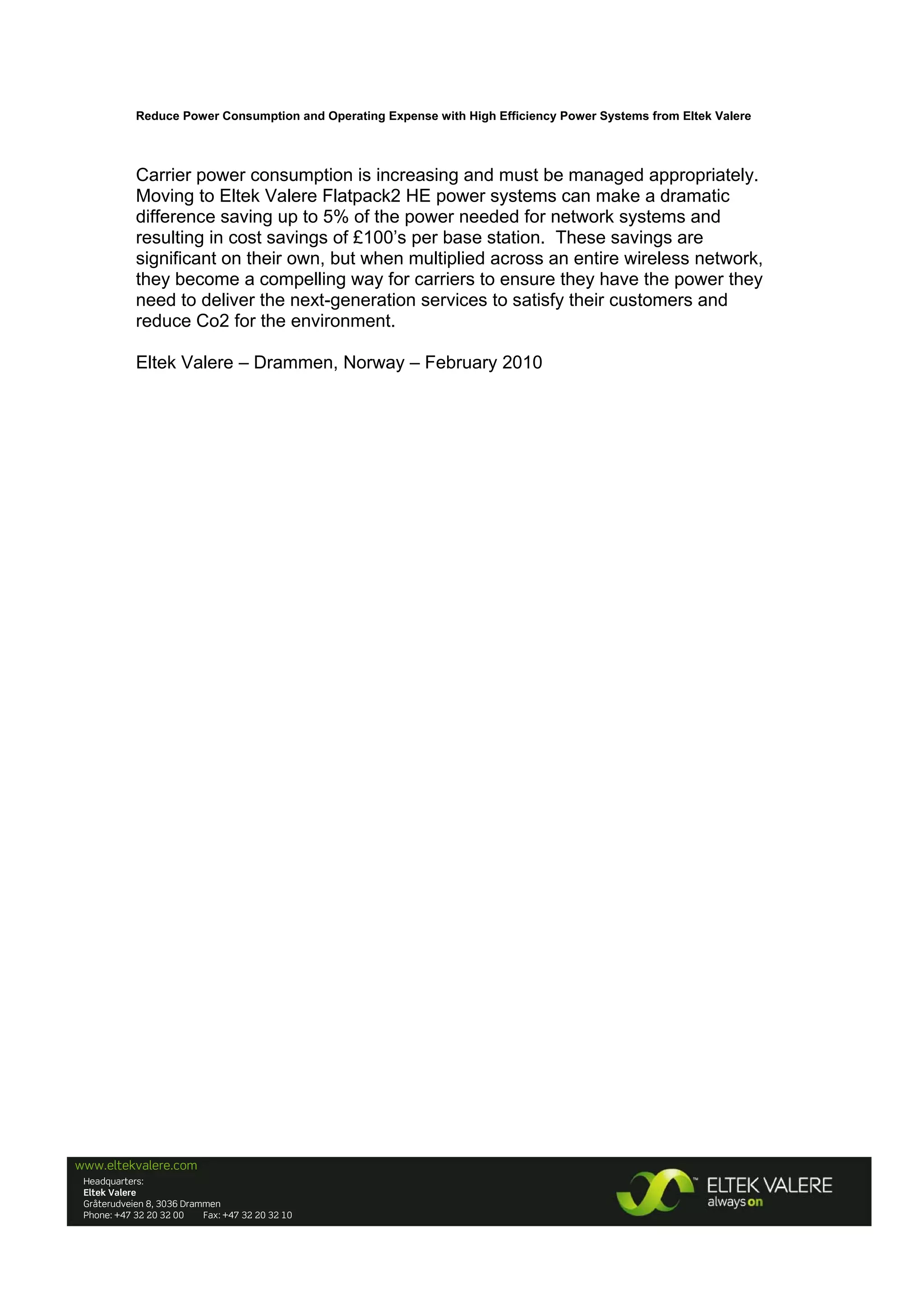 Reduce Power Consumption and Operating Expense with High Efficiency Power Systems from Eltek Valere

 
Carrier power consumption is increasing and must be managed appropriately.
Moving to Eltek Valere Flatpack2 HE power systems can make a dramatic
difference saving up to 5% of the power needed for network systems and
resulting in cost savings of £100’s per base station. These savings are
significant on their own, but when multiplied across an entire wireless network,
they become a compelling way for carriers to ensure they have the power they
need to deliver the next-generation services to satisfy their customers and
reduce Co2 for the environment.
Eltek Valere – Drammen, Norway – February 2010

www.eltekvalere.com
 

 

Headquarters:
Eltek Valere
Gråterudveien 8, 3036 Drammen
Phone: +47 32 20 32 00
Fax: +47 32 20 32 10

 

 