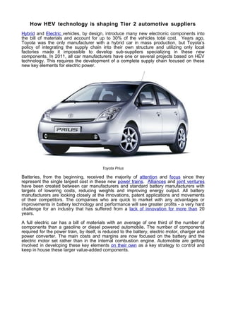 How HEV technology is shaping Tier 2 automotive suppliers
Hybrid and Electric vehicles, by design, introduce many new electronic components into
the bill of materials and account for up to 30% of the vehicles total cost. Years ago,
Toyota was the only manufacturer with a hybrid car in mass production, but Toyota’s
policy of integrating the supply chain into their own structure and utilizing only local
factories made it impossible to develop sub-suppliers specializing in these new
components. In 2011, all car manufacturers have one or several projects based on HEV
technology. This requires the development of a complete supply chain focused on these
new key elements for electric power.




                                         Toyota Prius

Batteries, from the beginning, received the majority of attention and focus since they
represent the single largest cost in these new power trains. Alliances and joint ventures
have been created between car manufacturers and standard battery manufacturers with
targets of lowering costs, reducing weights and improving energy output. All battery
manufacturers are looking closely at the innovations, patent applications and movements
of their competitors. The companies who are quick to market with any advantages or
improvements in battery technology and performance will see greater profits - a very hard
challenge for an industry that has suffered from a lack of innovation for more than 20
years.

A full electric car has a bill of materials with an average of one third of the number of
components than a gasoline or diesel powered automobile. The number of components
required for the power train, by itself, is reduced to the battery, electric motor, charger and
power converter. The main costs and margins are now focused on the battery and the
electric motor set rather than in the internal combustion engine. Automobile are getting
involved in developing these key elements on their own as a key strategy to control and
keep in house these larger value-added components.
 