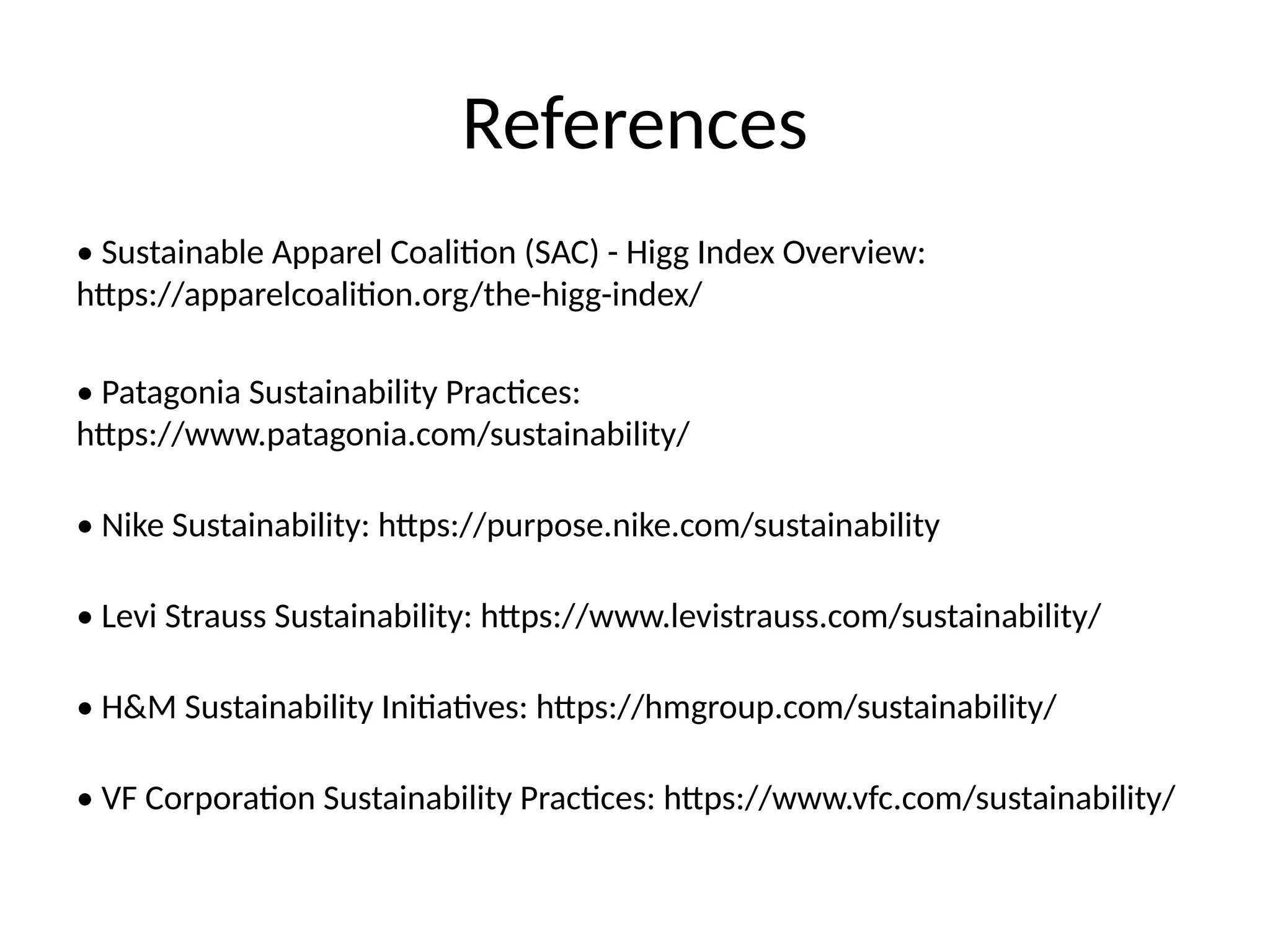 References
• Sustainable Apparel Coalition (SAC) - Higg Index Overview:
https://apparelcoalition.org/the-higg-index/
• Patagonia Sustainability Practices:
https://www.patagonia.com/sustainability/
• Nike Sustainability: https://purpose.nike.com/sustainability
• Levi Strauss Sustainability: https://www.levistrauss.com/sustainability/
• H&M Sustainability Initiatives: https://hmgroup.com/sustainability/
• VF Corporation Sustainability Practices: https://www.vfc.com/sustainability/
 