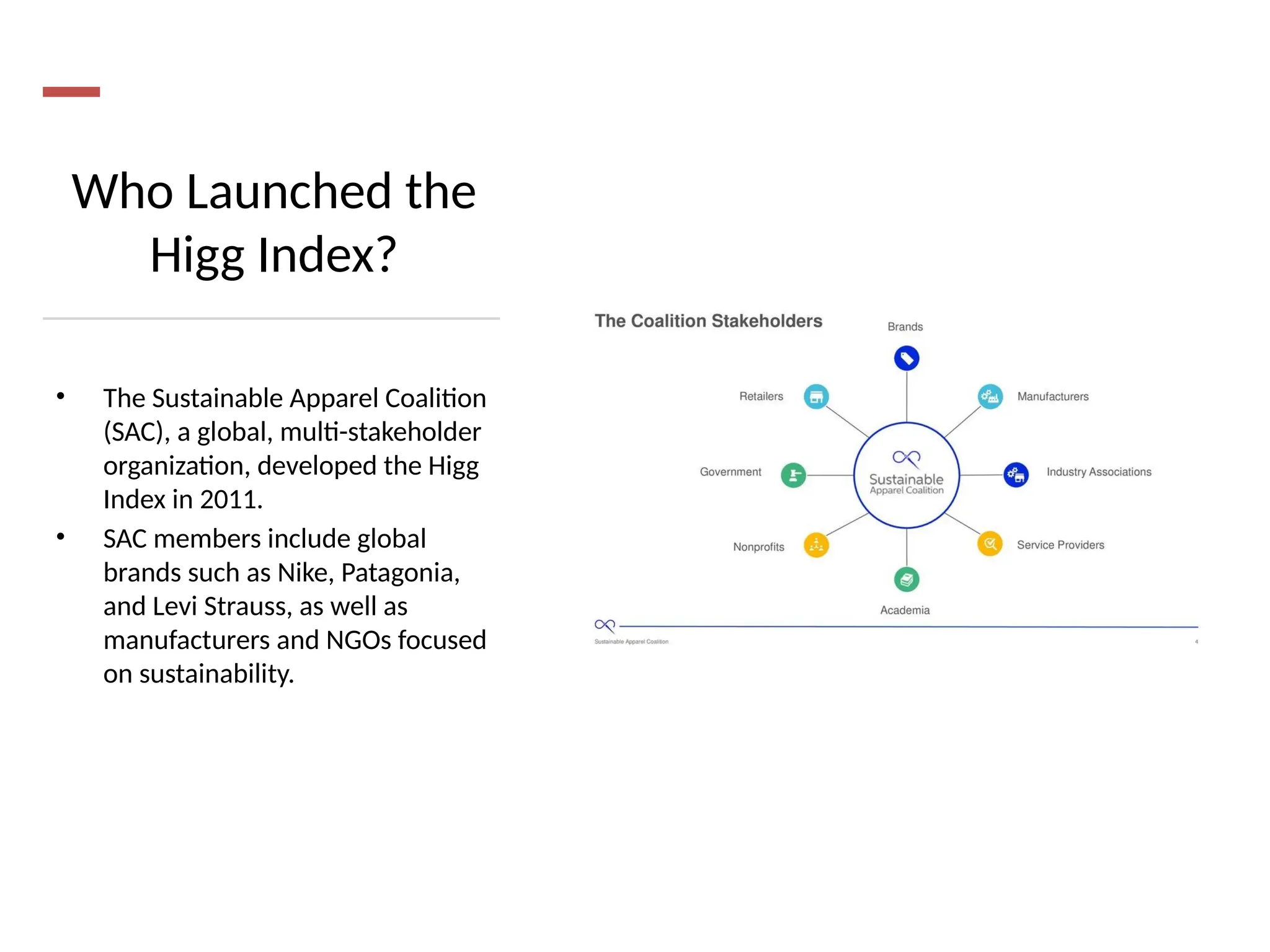 Who Launched the
Higg Index?
• The Sustainable Apparel Coalition
(SAC), a global, multi-stakeholder
organization, developed the Higg
Index in 2011.
• SAC members include global
brands such as Nike, Patagonia,
and Levi Strauss, as well as
manufacturers and NGOs focused
on sustainability.
 