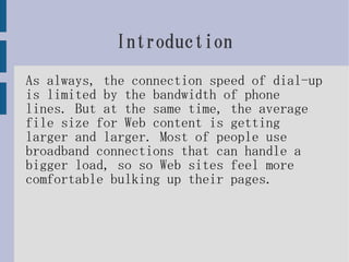 Introduction
As always, the connection speed of dial-up
is limited by the bandwidth of phone
lines. But at the same time, the average
file size for Web content is getting
larger and larger. Most of people use
broadband connections that can handle a
bigger load, so so Web sites feel more
comfortable bulking up their pages.
 