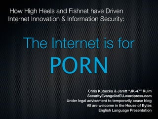 How High Heels and Fishnet have Driven
Internet Innovation & Information Security:



     The Internet is for
               PORN
                                 Chris Kubecka & Jarett “JK-47” Kulm
                                 SecurityEvangelistEU.wordpress.com
                     Under legal advisement to temporarily cease blog
                                 All are welcome in the House of Bytes
                                         English Language Presentation
 