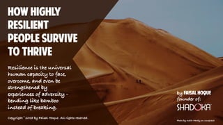 How Highly
resilient
people survive
to thrive
Resilience is the universal
human capacity to face,
overcome, and even be
strengthened by
experiences of adversity -
bending like bamboo
instead of breaking.
by Faisal Hoque
founder of:
Photo by Keith Hardy on Unsplash
Copyright © 2018 by Faisal Hoque. All rights reserved.
 