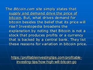 https://profitableinvestingtips.com/profitable-
investing-tips/how-high-will-bitcoin-go
The Bitcoin.com site simply states that
supply and demand drive the price of
bitcoin. But, what drives demand for
bitcoin besides the belief that its price will
rise? Investopedia broadens the
explanation by noting that Bitcoin is not a
stock that produces profits or a currency
that is backed by a central bank. They list
these reasons for variation in bitcoin price.
 