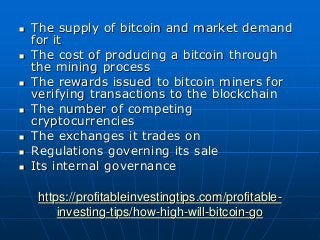 https://profitableinvestingtips.com/profitable-
investing-tips/how-high-will-bitcoin-go
 The supply of bitcoin and market demand
for it
 The cost of producing a bitcoin through
the mining process
 The rewards issued to bitcoin miners for
verifying transactions to the blockchain
 The number of competing
cryptocurrencies
 The exchanges it trades on
 Regulations governing its sale
 Its internal governance
 