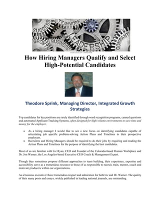 How Hiring Managers Qualify and Select
High-Potential Candidates
Theodore Sprink, Managing Director, Integrated Growth
Strategies
Top candidates for key positions are rarely identified through word recognition programs, canned questions
and automated Applicant Tracking Systems, often designed for high-volume environments to save time and
money for the employer.
• As a hiring manager I would like to see a new focus on identifying candidates capable of
articulating job specific problem-solving Action Plans and Timelines to their prospective
employers.
• Recruiters and Hiring Managers should be required to do their jobs by requiring and reading the
Action Plans and Timelines for the purpose of identifying the best candidates.
Most of us are familiar with Liz Ryan, CEO and Founder of the Colorado-based Human Workplace and
Dr. Jon Warner, the Los Angeles-based Executive CEO Coach & Management Expert.
Though they sometimes propose different approaches to team building, their experience, expertise and
accessibility serve as a tremendous resource to those of us responsible to recruit, train, mentor, coach and
motivate producers within our organizations.
As a business executive I have tremendous respect and admiration for both Liz and Dr. Warner. The quality
of their many posts and essays, widely published in leading national journals, are outstanding.
 