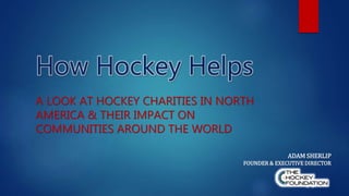 How Hockey Helps
A LOOK AT HOCKEY CHARITIES IN NORTH
AMERICA & THEIR IMPACT ON
COMMUNITIES AROUND THE WORLD
ADAM SHERLIP
FOUNDER & EXECUTIVE DIRECTOR
 