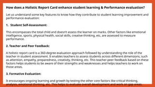 How does a Holistic Report Card enhance student learning & Performance evaluation?
Let us understand some key features to know how they contribute to student learning improvement and
performance evaluation:
1. Student Self-Assessment:
This encompasses the total child and doesn’t assess the learner on marks. Other factors like emotional
intelligence, sports, physical health, social skills, creative thinking, etc, are assessed to measure
performance.
2. Teacher and Peer Feedback:
A holistic report card is a 360-degree evaluation approach followed by understanding the role of the
teacher in student assessment. It enables teachers to assess students across different dimensions, such
as attention, empathy, preparedness, creativity, thinking, etc. This teacher-peer feedback based on these
factors helps students to be aware of their strengths and weaknesses and helps teachers to work on
those areas.
3. Formative Evaluation:
It encourages ongoing learning and growth by testing the other core factors like critical thinking,
analysis, emotional thinking, etc. This helps to evaluate overall development and work on gap areas.
 