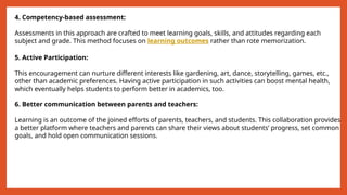 4. Competency-based assessment:
Assessments in this approach are crafted to meet learning goals, skills, and attitudes regarding each
subject and grade. This method focuses on learning outcomes rather than rote memorization.
5. Active Participation:
This encouragement can nurture different interests like gardening, art, dance, storytelling, games, etc.,
other than academic preferences. Having active participation in such activities can boost mental health,
which eventually helps students to perform better in academics, too.
6. Better communication between parents and teachers:
Learning is an outcome of the joined efforts of parents, teachers, and students. This collaboration provides
a better platform where teachers and parents can share their views about students’ progress, set common
goals, and hold open communication sessions.
 