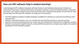 How can HPC software help in student learning?
A well-designed HPC software integrates all these features and facilitates educational institutes to
streamline the process. A joined contribution of parents, teachers, and school administration, along with
such tools, can create a fruitful environment that fosters the comprehensive growth of each learner. Here
are the ways that tell how HPC software can help you in this process:
• The HPC software provides multiple templates available for institutes to customize according to their
requirements.
• Teachers and administrators can use a simple and user-friendly interface to ease the process.
• Teachers and school administrators can access the cloud-based HPC software from anywhere, anytime.
• Schools can generate insightful reports, setting different parameters and gaining insights into students’
development with detailed analytics.
 