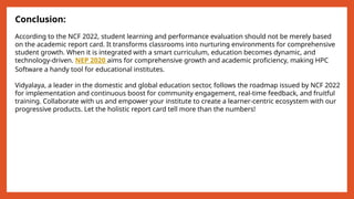 Conclusion:
According to the NCF 2022, student learning and performance evaluation should not be merely based
on the academic report card. It transforms classrooms into nurturing environments for comprehensive
student growth. When it is integrated with a smart curriculum, education becomes dynamic, and
technology-driven. NEP 2020 aims for comprehensive growth and academic proficiency, making HPC
Software a handy tool for educational institutes.
Vidyalaya, a leader in the domestic and global education sector, follows the roadmap issued by NCF 2022
for implementation and continuous boost for community engagement, real-time feedback, and fruitful
training. Collaborate with us and empower your institute to create a learner-centric ecosystem with our
progressive products. Let the holistic report card tell more than the numbers!
 