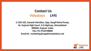 Contact Us
Vidyalaya LMS
C/102-103, Ganesh Meridian, Opp. Kargil Petrol Pump,
Nr. Gujarat High Court, S.G Highway, Ahmedabad -
380060, Gujarat ,India.
Mo:+91-9726748800
Email Id : marketing@sapphiresolutions.net
 