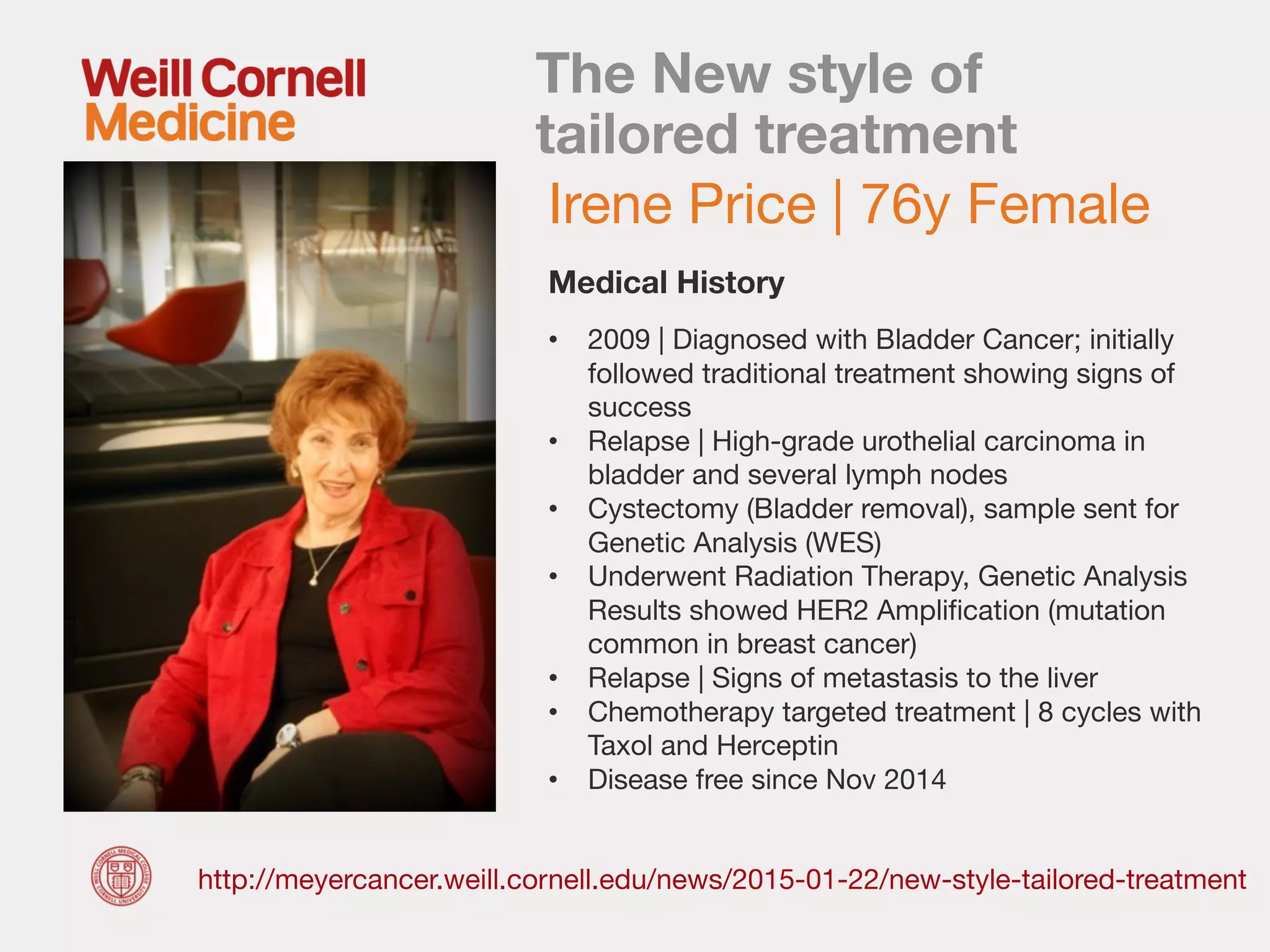 The New style of
tailored treatment
http://meyercancer.weill.cornell.edu/news/2015-01-22/new-style-tailored-treatment
Irene Price | 76y Female
• 2009 | Diagnosed with Bladder Cancer; initially
followed traditional treatment showing signs of
success
• Relapse | High-grade urothelial carcinoma in
bladder and several lymph nodes
• Cystectomy (Bladder removal), sample sent for
Genetic Analysis (WES)
• Underwent Radiation Therapy, Genetic Analysis
Results showed HER2 Amplification (mutation
common in breast cancer)
• Relapse | Signs of metastasis to the liver
• Chemotherapy targeted treatment | 8 cycles with
Taxol and Herceptin
• Disease free since Nov 2014
Medical History
 