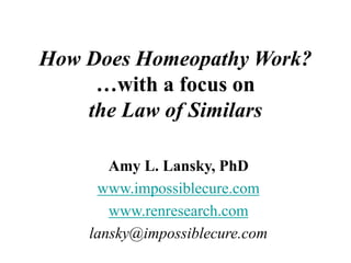 How Does Homeopathy Work?
…with a focus on
the Law of Similars
Amy L. Lansky, PhD
www.impossiblecure.com
www.renresearch.com
lansky@impossiblecure.com
 
