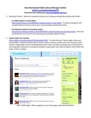 How Homewood Public Library Manages Twitter  
                               twitter.com/weknowbooksETC 
                        Cheryl Burnette, Webmaster [cburnette@bham.lib.al.us] 

1. Setting up Twitter – below are two great resources on setting up and getting started using Twitter:  
    
   ‐ A newbies guide to using Twitter  
       http://www.lizhover.com/2009/03/a‐newbies‐guide‐to‐using‐twitter ‐ A step‐by‐step guide with 
       complete details on how to set up your account and get started with twitter. 
        
   ‐ The Ultimate Guide for Everything Twitter  
       http://www.webdesignerdepot.com/2009/03/the‐ultimate‐guide‐for‐everything‐twitter ‐ The most 
       comprehensive list I’ve ever seen covering every possible angle of Twitter. 
        
2. Power Twitter (for Firefox) 
   https://addons.mozilla.org/enUS/firefox/addon/9591 ‐ To make the basic Twitter page a little more 
   user friendly, I installed a Firefox add‐on. Power Twitter enhances Twitter with inline YouTube, Flickr, 
   TwitPic, Google Maps, all sorts of playable/viewable media, has photo uploading and a link shortener. 
   See the graphics below for a comparison between using Twitter with Internet Explorer and Firefox with 
   Power Twitter installed. 




                                                                                                        
              Basic Twitter page ‐ We are logged in to our Home page using Internet Explorer 

 
 
