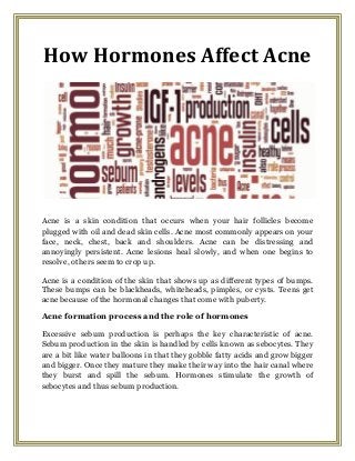 How Hormones Affect Acne
Acne is a skin condition that occurs when your hair follicles become
plugged with oil and dead skin cells. Acne most commonly appears on your
face, neck, chest, back and shoulders. Acne can be distressing and
annoyingly persistent. Acne lesions heal slowly, and when one begins to
resolve, others seem to crop up.
Acne is a condition of the skin that shows up as different types of bumps.
These bumps can be blackheads, whiteheads, pimples, or cysts. Teens get
acne because of the hormonal changes that come with puberty.
Acne formation process and the role of hormones
Excessive sebum production is perhaps the key characteristic of acne.
Sebum production in the skin is handled by cells known as sebocytes. They
are a bit like water balloons in that they gobble fatty acids and grow bigger
and bigger. Once they mature they make their way into the hair canal where
they burst and spill the sebum. Hormones stimulate the growth of
sebocytes and thus sebum production.
 