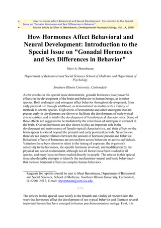 •           How Hormones Affect Behavioral and Neural Development: Introduction to the Special
    Issue on "Gonadal Hormones and Sex Differences in Behavior"
•           Journal article by Sheri A. Berenbaum; Developmental Neuropsychology, Vol. 14, 1998



     How Hormones Affect Behavioral and
    Neural Development: Introduction to the
     Special Issue on "Gonadal Hormones
       and Sex Differences in Behavior"
                                        Sheri A. Berenbaum

     Department of Behavioral and Social Sciences School of Medicine and Department of
                                       Psychology

                             Southern Illinois University, Carbondale

    As the articles in this special issue demonstrate, gonadal hormones have powerful
    effects on the development of the brain and behavior in human beings, as in other
    species. Both androgens and estrogens affect behavior throughout development, from
    early prenatal life through adulthood, as demonstrated in studies with a variety of
    methods in several species. High levels of testosterone and other androgens that are
    present early in development are shown to facilitate the development of male-typical
    characteristics, and to inhibit the development of female-typical characteristics. Some of
    these effects are suggested to be mediated by the conversion of androgen to estradiol in
    the brain. Ovarian hormones are also shown to play an important role in the
    development and maintenance of female-typical characteristics, and their effects on the
    brain appear to extend beyond the prenatal and early postnatal periods. Nevertheless,
    there are not simple relations between the amount of hormone present and behavior.
    Behavioral effects of hormones are not uniform across behaviors or across individuals.
    Variations have been shown to relate to the timing of exposure, the organism's
    sensitivity to the hormones, the specific hormone involved, and modification by the
    physical and social environment, although not all factors have been studied in all
    species, and many have not been studied directly in people. The articles in this special
    issue also describe attempts to identify the mechanisms--neural and basic behavioral--
    that mediate hormonal effects on complex human behaviors.

    ____________________
      Requests for reprints should be sent to Sheri Berenbaum, Department of Behavioral
      and Social Sciences, School of Medicine, Southern Illinois University, Carbondale,
      IL 62901-6517. E-mall: sberenbaum@som.siu.edu

                                                -175-

    The articles in this special issue testify to the breadth and vitality of research into the
    ways that hormones affect the development of sex-typical behavior and illustrate several
    important themes that have emerged in human psychoneuroendocrinology. First, it is
 