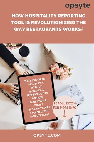 SCROLL DOWN
FOR MORE INFO
HOW HOSPITALITY REPORTING
TOOL IS REVOLUTIONIZING THE
WAY RESTAURANTS WORKS?
OPSYTE.COM
THE RESTAURANT
INDUSTRY IS
RAPIDLY
EMBRACING
TECHNOLOGY TO
IMPROVE
OPERATIONS,
BOOST
EFFICIENCY, AND
EXCEED GUEST
EXPECTATIONS.
 