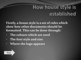 Firstly, a house style is a set of rules which
show how other documents should be
formatted. This can be done through:
• The colours which are used
• The font style and size
• Where the logo appears
Next

 