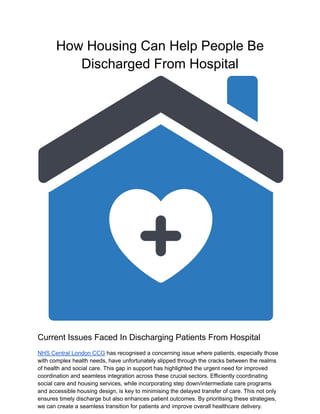 How Housing Can Help People Be
Discharged From Hospital
Current Issues Faced In Discharging Patients From Hospital
NHS Central London CCG has recognised a concerning issue where patients, especially those
with complex health needs, have unfortunately slipped through the cracks between the realms
of health and social care. This gap in support has highlighted the urgent need for improved
coordination and seamless integration across these crucial sectors. Efficiently coordinating
social care and housing services, while incorporating step down/intermediate care programs
and accessible housing design, is key to minimising the delayed transfer of care. This not only
ensures timely discharge but also enhances patient outcomes. By prioritising these strategies,
we can create a seamless transition for patients and improve overall healthcare delivery.
 