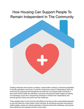 How Housing Can Support People To
Remain Independent In The Community
Enabling individuals with long-term conditions, mental health conditions, and learning disabilities
to actively participate in their care is crucial for maintaining a sense of independence within the
community. By supporting self-management and self-care, we empower these individuals to
take control of their health and well-being. Care plans and personal health budgets are playing
an increasingly crucial role in empowering individuals to maintain their independence and
exercise genuine choice and control over their healthcare.
These strategic tools not only promote self-sufficiency but also provide a personalised approach
to care that meets the unique needs of each individual. By embracing care plans and personal
health budgets, people can actively participate in decisions about their well-being, ensuring that
their preferences are respected and their voices heard.
 