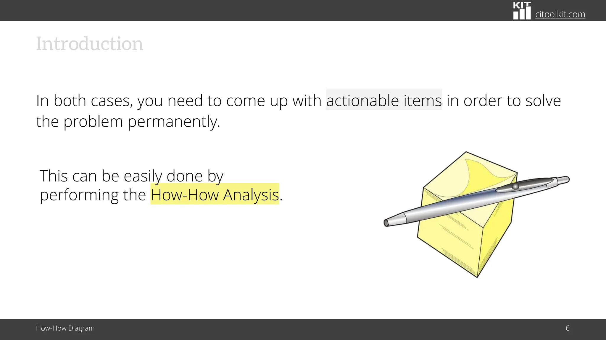 citoolkit.com
Introduction
In both cases, you need to come up with actionable items in order to solve
the problem permanently.
How-How Diagram 6
This can be easily done by
performing the How-How Analysis.
 