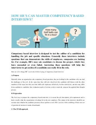 HOW HR’S CAN MASTER COMPETENCY BASED
INTERVIEWS?
Competency based interview is designed to test the caliber of a candidate for
handling the job and specific situations. Generally these interviews include
questions that can demonstrate the skills of employees, companies are looking
for. For example, HR’s may ask candidates to discuss the project, which they
have succeeded or even failed. Answering these questions will help the
interviewer to get an idea if a candidate can really fit in the role.
Here are a few things HR’s can look at before trying a Competency based interview
A. Purpose
Generally when an organisation asks competency-based questions, they are looking for the candidates who can deal
the challenges of the job. At the same time they will also check how the candidate will behave with the other
members of the team, how they use their skills and experience effectively. In these interviews, answers may differ
from candidate to candidate, thus evaluation needs to be done on how creatively someone has applied their thought
process.
B. Preparation
The best way to prepare the competency-based interview is to reread the job description, job requirement and to
know exactly what the organization is looking for in the new employee. The output of the interview should be an
accurate idea whether the candidate possesses those qualities or not. HR’s can do a little scribbling of their own set
of questions & answers to make a benchmark.
C. The STAR approach
 