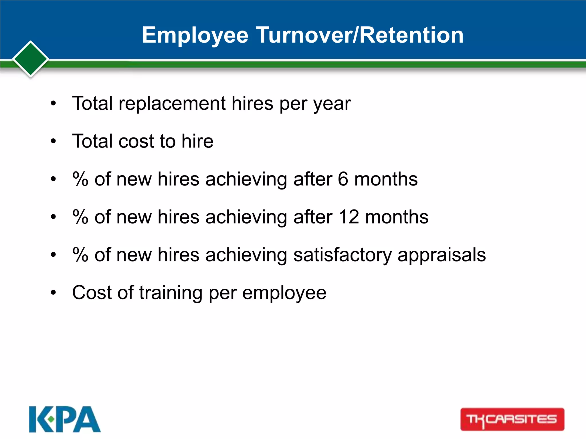 Employee Turnover/Retention
• Total replacement hires per year
• Total cost to hire
• % of new hires achieving after 6 months
• % of new hires achieving after 12 months
• % of new hires achieving satisfactory appraisals
• Cost of training per employee
 