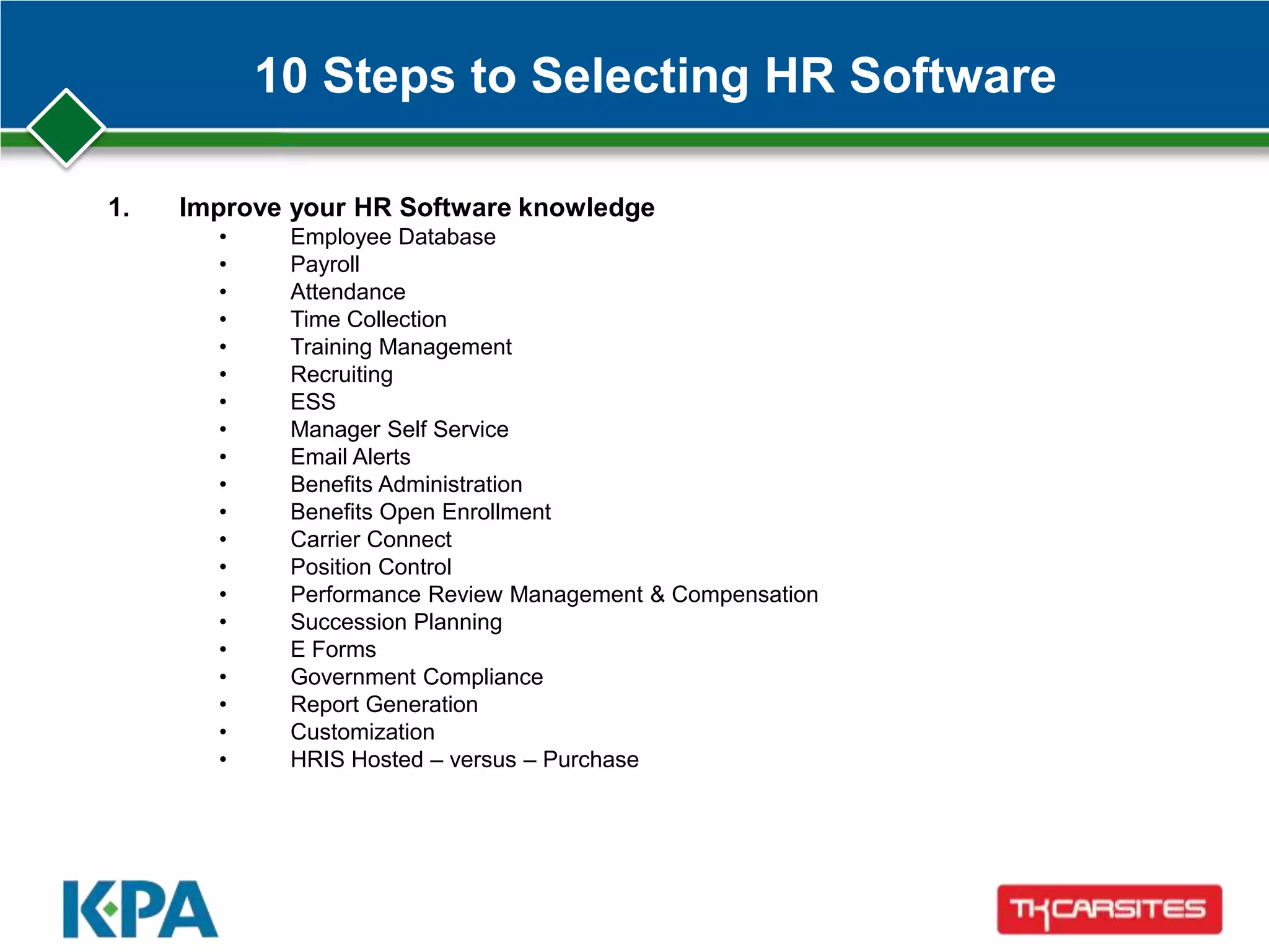 10 Steps to Selecting HR Software
1. Improve your HR Software knowledge
• Employee Database
• Payroll
• Attendance
• Time Collection
• Training Management
• Recruiting
• ESS
• Manager Self Service
• Email Alerts
• Benefits Administration
• Benefits Open Enrollment
• Carrier Connect
• Position Control
• Performance Review Management & Compensation
• Succession Planning
• E Forms
• Government Compliance
• Report Generation
• Customization
• HRIS Hosted – versus – Purchase
 