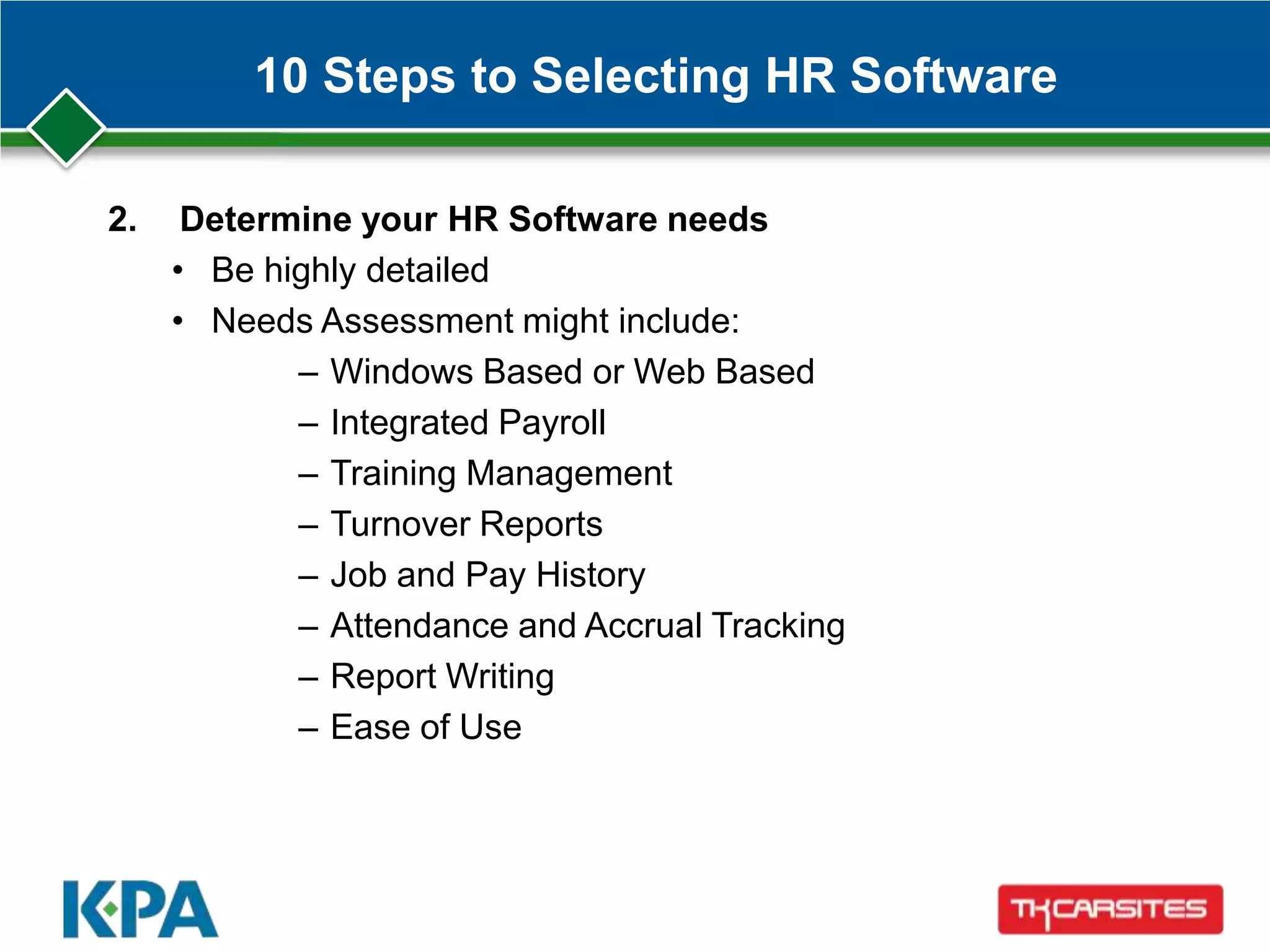 10 Steps to Selecting HR Software
2. Determine your HR Software needs
• Be highly detailed
• Needs Assessment might include:
– Windows Based or Web Based
– Integrated Payroll
– Training Management
– Turnover Reports
– Job and Pay History
– Attendance and Accrual Tracking
– Report Writing
– Ease of Use
 