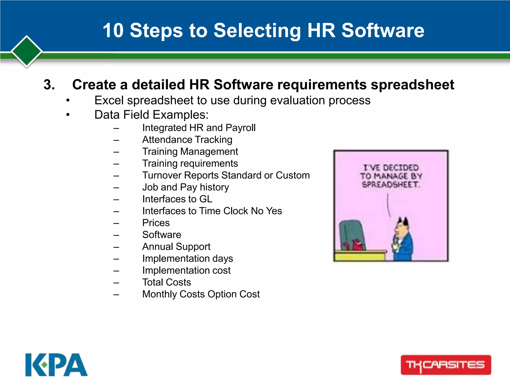 10 Steps to Selecting HR Software
3. Create a detailed HR Software requirements spreadsheet
• Excel spreadsheet to use during evaluation process
• Data Field Examples:
– Integrated HR and Payroll
– Attendance Tracking
– Training Management
– Training requirements
– Turnover Reports Standard or Custom
– Job and Pay history
– Interfaces to GL
– Interfaces to Time Clock No Yes
– Prices
– Software
– Annual Support
– Implementation days
– Implementation cost
– Total Costs
– Monthly Costs Option Cost
 