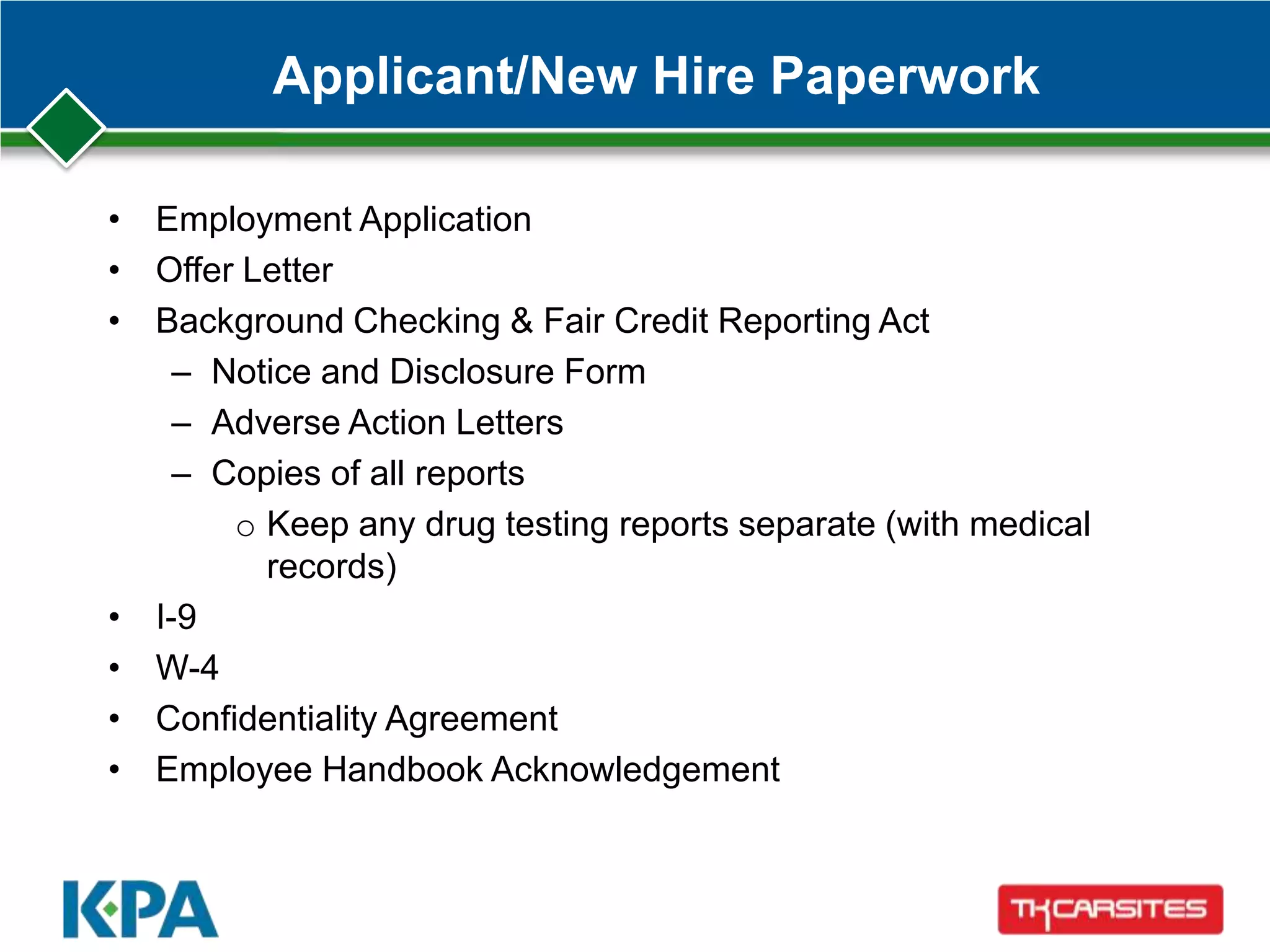 Applicant/New Hire Paperwork
• Employment Application
• Offer Letter
• Background Checking & Fair Credit Reporting Act
– Notice and Disclosure Form
– Adverse Action Letters
– Copies of all reports
o Keep any drug testing reports separate (with medical
records)
• I-9
• W-4
• Confidentiality Agreement
• Employee Handbook Acknowledgement
 