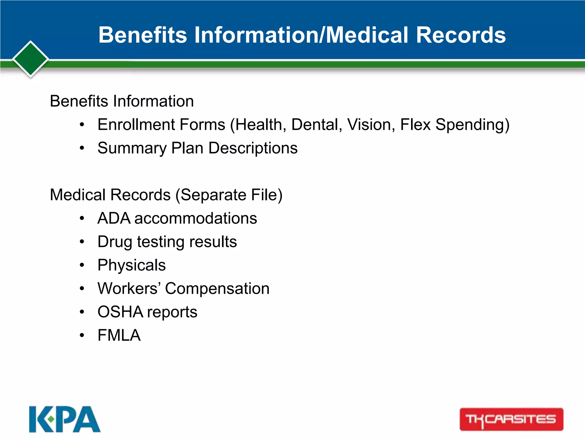 Benefits Information/Medical Records
Benefits Information
• Enrollment Forms (Health, Dental, Vision, Flex Spending)
• Summary Plan Descriptions
Medical Records (Separate File)
• ADA accommodations
• Drug testing results
• Physicals
• Workers’ Compensation
• OSHA reports
• FMLA
 
