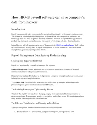 How HRMS payroll software can save company’s
data from hackers
Introduction
Payroll management is a key component of organisational functionality in the modern business world.
The reliance on Human Resource Management System (HRMS) software grows as businesses use
technology more and more to optimise processes. While the transition to digital technology increases
productivity, it also puts a crucial concern—the security of private payroll data—front and centre.
In this blog, we will talk about a crucial area of data security in HRMS payroll software. We'll explore
the crucial role data security plays in payroll management, as well as how HRMS software acts as a
strong fortress, guarding against potential threats.
Payroll Management Data Security Understanding
Sensitive Data Types Used in Payroll
Payroll is a repository for extremely private data that includes:
Personal information: Names, addresses, and social security numbers are examples of personal
information that needs to be protected from misuse.
Financial Information: The highest level of protection is required for employee bank accounts, salary
information, and tax-related information.
Tax-related data: Payroll includes tax-related data, which must be protected with strict security
protocols to guard against unauthorised access and breaches.
The Evolving Landscape of Cybersecurity Threats
Threats to the digital world are always changing, ranging from sophisticated hacking operations to
dangerous software. To ensure data security, organisations need to have strong defences that can change
along with the constantly evolving threat landscape.
The Effects of Data breaches and Security Vulnerabilities
A payroll management data breach can lead to severe consequences like:
1. Financial losses as a result of fines, compensation requests, and reputational harm.
 