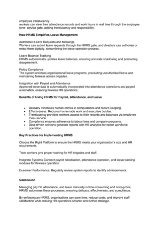 employee translucency
workers can view their attendance records and work hours in real time through the employee
tone- service gate, adding translucency and responsibility.
How HRMS Simplifies Leave Management
Automated Leave Requests and blessings
Workers can submit leave requests through the HRMS gate, and directors can authorise or
reject them digitally, streamlining the leave operation process.
Leave Balance Tracking
HRMS automatically updates leave balances, ensuring accurate shadowing and precluding
disagreement.
Policy Compliance
The system enforces organisational leave programs, precluding unauthorised leave and
maintaining fairness across brigades.
Integration with Payroll and Attendance
Approved leave data is automatically incorporated into attendance operations and payroll
automation, ensuring flawless HR operations.
Benefits of Using HRMS for Payroll, Attendance, and Leave
 Delicacy minimises human crimes in computations and record-keeping.
 Effectiveness: Reduces homemade work and executive burden.
 Translucency provides workers access to their records and balances via employee
tone- service.
 Compliance ensures adherence to labour laws and company programs.
 Data-driven opinions generate reports with HR analytics for better workforce
operation.
Key Practices for Implementing HRMS
Choose the Right Platform to ensure the HRMS meets your organisation’s size and HR
requirements.
Train workers give proper training for HR brigades and staff.
Integrate Systems Connect payroll robotisation, attendance operation, and leave tracking
modules for flawless operation.
Examiner Performance: Regularly review system reports to identify advancements.
Conclusion
Managing payroll, attendance, and leave manually is time-consuming and error-prone.
HRMS automates these processes, ensuring delicacy, effectiveness, and compliance.
By enforcing an HRMS, organisations can save time, reduce costs, and improve staff
satisfaction while making HR operations smarter and further strategic.
 