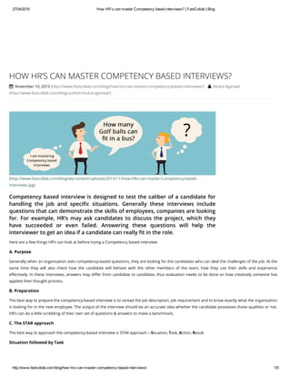 27/04/2016 How HR’s can master Competency based interviews? | FastCollab | Blog
http://www.fastcollab.com/blog/how­hrs­can­master­competency­based­interviews/ 1/5
(http://www.fastcollab.com/blog/wp-content/uploads/2015/11/How-HRs-can-master-Competency-based-
interviews.jpg)
Competency based interview is designed to test the caliber of a candidate for
handling the job and specific situations. Generally these interviews include
questions that can demonstrate the skills of employees, companies are looking
for. For example, HR’s may ask candidates to discuss the project, which they
have succeeded or even failed. Answering these questions will help the
interviewer to get an idea if a candidate can really fit in the role.
HOW HR’S CAN MASTER COMPETENCY BASED INTERVIEWS?
 November 10, 2015 (http://www.fastcollab.com/blog/how-hrs-can-master-competency-based-interviews/)  Mukul Agarwal
(http://www.fastcollab.com/blog/author/mukul-agarwal/)
Here are a few things HR’s can look at before trying a Competency based interview
A. Purpose
Generally when an organisation asks competency-based questions, they are looking for the candidates who can deal the challenges of the job. At the
same time they will also check how the candidate will behave with the other members of the team, how they use their skills and experience
effectively. In these interviews, answers may differ from candidate to candidate, thus evaluation needs to be done on how creatively someone has
applied their thought process.
B. Preparation
The best way to prepare the competency-based interview is to reread the job description, job requirement and to know exactly what the organization
is looking for in the new employee. The output of the interview should be an accurate idea whether the candidate possesses those qualities or not.
HR’s can do a little scribbling of their own set of questions & answers to make a benchmark.
C. The STAR approach
The best way to approach the competency-based interview is STAR approach – Situation, Task, Action, Result
Situation followed by Task
 