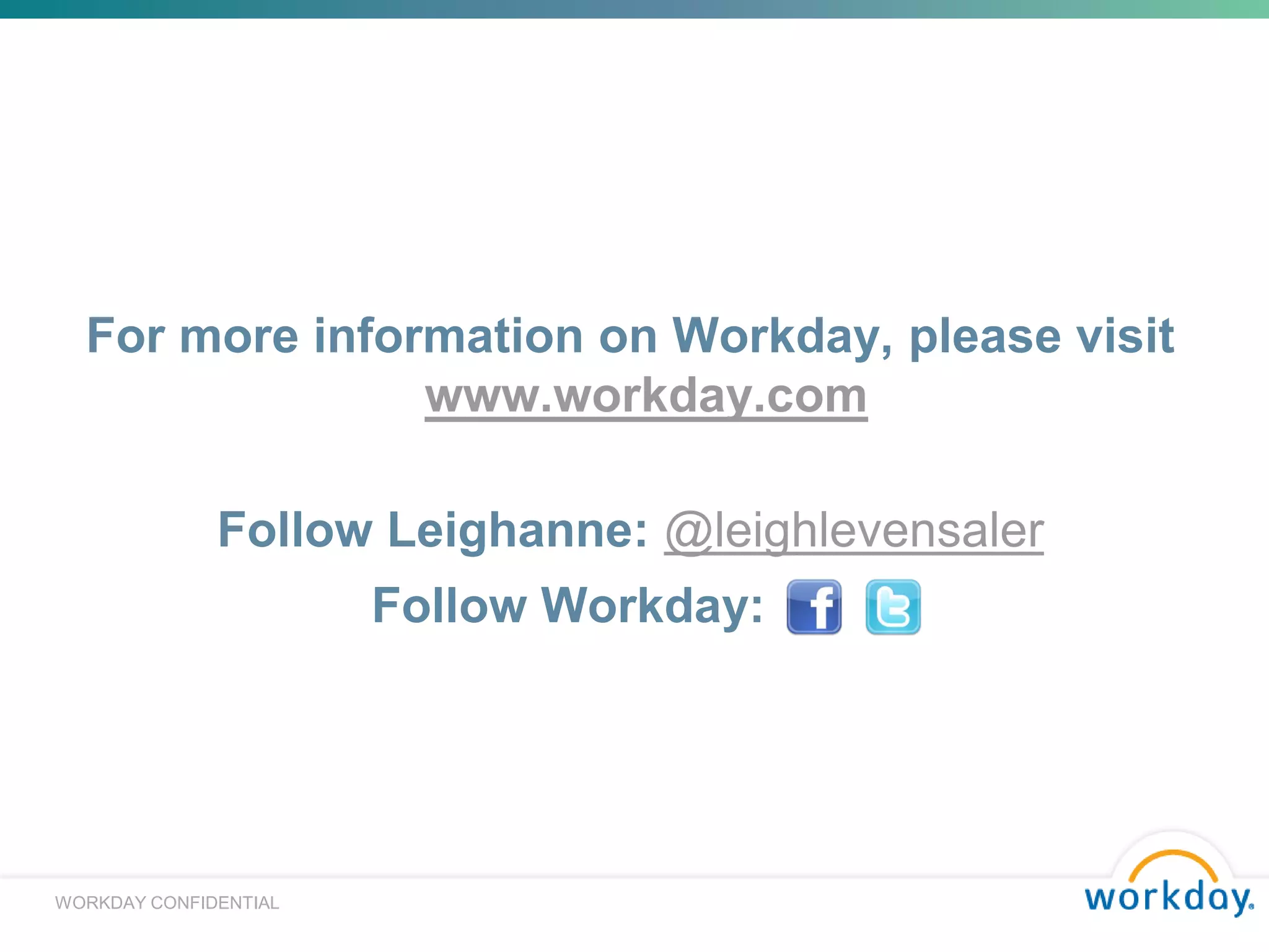 For more information on Workday, please visit
                www.workday.com

              Follow Leighanne: @leighlevensaler
                       Follow Workday: xxxx




                                                                                                                                                         16
WORKDAY CONFIDENTIAL
                                © 2010 Towers Watson. All rights reserved. Proprietary and Confidential. For Towers Watson and Towers Watson client use only.
 