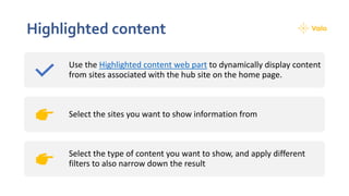 Highlighted content
Use the Highlighted content web part to dynamically display content
from sites associated with the hub site on the home page.
Select the sites you want to show information from
Select the type of content you want to show, and apply different
filters to also narrow down the result
 