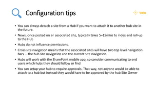 Configuration tips
• You can always detach a site from a Hub if you want to attach it to another hub site in
the future.
• News, once posted on an associated site, typically takes 5–15mins to index and roll-up
to the Hub
• Hubs do not influence permissions.
• Cross site navigation means that the associated sites will have two top level navigation
bars — the hub site navigation and the current site navigation.
• Hubs will work with the SharePoint mobile app, so consider communicating to end
users which hubs they should follow or find
• You can setup your hub to require approvals. That way, not anyone would be able to
attach to a hub but instead they would have to be approved by the hub Site Owner
 