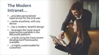The Modern
Intranet...
• ...provides personalized
experiences for the end user
• ...works anywhere, with any
device
• ...has a modern, beatiful design
• ...leverages the most recent
experiences available in the
Microsoft platform
• ...is built using the most recent
development frameworks
available
• ...is highly customizable for
customers
 