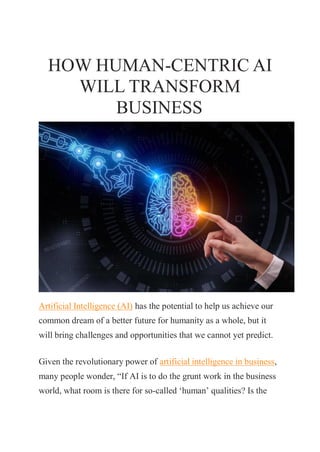 HOW HUMAN-CENTRIC AI
WILL TRANSFORM
BUSINESS
Artificial Intelligence (AI) has the potential to help us achieve our
common dream of a better future for humanity as a whole, but it
will bring challenges and opportunities that we cannot yet predict.
Given the revolutionary power of artificial intelligence in business,
many people wonder, “If AI is to do the grunt work in the business
world, what room is there for so-called ‘human’ qualities? Is the
 