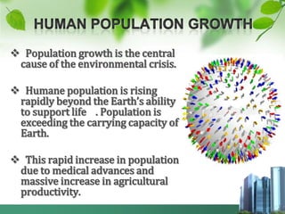  Population growth is the central
 cause of the environmental crisis.

 Humane population is rising
 rapidly beyond the Earth’s ability
 to support life . Population is
 exceeding the carrying capacity of
 Earth.

 This rapid increase in population
 due to medical advances and
 massive increase in agricultural
 productivity.
 
