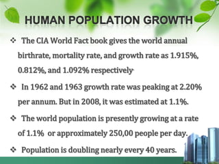  The CIA World Fact book gives the world annual
  birthrate, mortality rate, and growth rate as 1.915%,
  0.812%, and 1.092% respectively.

 In 1962 and 1963 growth rate was peaking at 2.20%
  per annum. But in 2008, it was estimated at 1.1%.

 The world population is presently growing at a rate
  of 1.1% or approximately 250,00 people per day.

 Population is doubling nearly every 40 years.
 