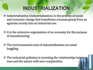  Industrialization (industrialization) is the process of social
  and economic change that transforms a human group from an
  agrarian society into an industrial one.

 It is the extensive organization of an economy for the purpose
  of manufacturing.

 The environmental costs of industrialization are mind
  boggling.

 The industrial pollution is investing the relationships between
  man and the nature with new complexities.
 