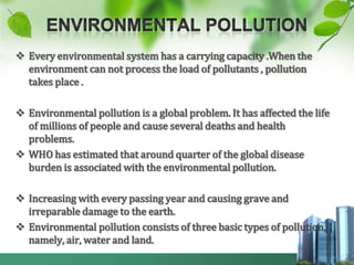  Every environmental system has a carrying capacity .When the
  environment can not process the load of pollutants , pollution
  takes place .

 Environmental pollution is a global problem. It has affected the life
  of millions of people and cause several deaths and health
  problems.
 WHO has estimated that around quarter of the global disease
  burden is associated with the environmental pollution.

 Increasing with every passing year and causing grave and
  irreparable damage to the earth.
 Environmental pollution consists of three basic types of pollution,
  namely, air, water and land.
 