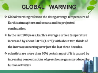  Global warming refers to the rising average temperature of
  Earth's atmosphere and oceans and its projected
  continuation.

 In the last 100 years, Earth's average surface temperature
  increased by about 0.8 °C (1.4 °F) with about two thirds of
  the increase occurring over just the last three decades.

 scientists are more than 90% certain most of it is caused by
  increasing concentrations of greenhouse gases produced by
  human activities
 