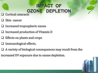  Cortical cataracts
 Skin cancer
 Increased tropospheric ozone
 Increased production of Vitamin D
 Effects on plants and crops
 Immunological effects.
 A variety of biological consequences may result from the
increased UV exposure due to ozone depletion.
 